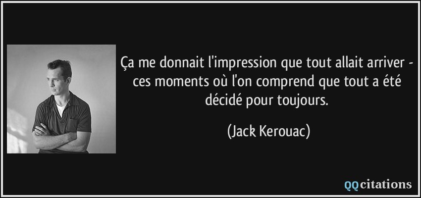 Ça me donnait l'impression que tout allait arriver - ces moments où l'on comprend que tout a été décidé pour toujours.  - Jack Kerouac