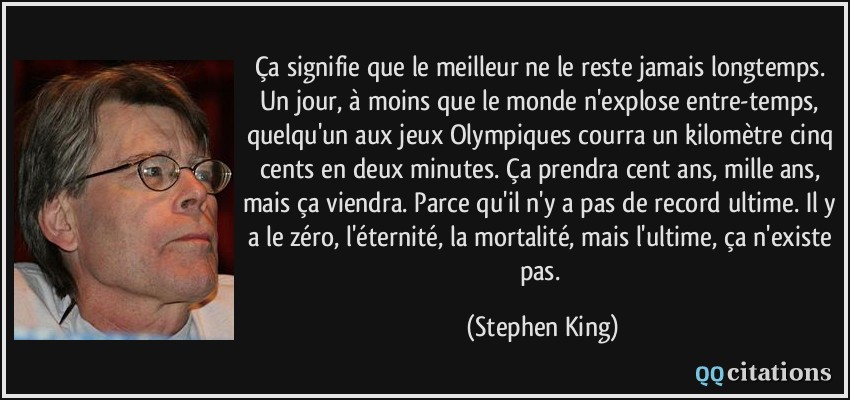 Ça signifie que le meilleur ne le reste jamais longtemps. Un jour, à moins que le monde n'explose entre-temps, quelqu'un aux jeux Olympiques courra un kilomètre cinq cents en deux minutes. Ça prendra cent ans, mille ans, mais ça viendra. Parce qu'il n'y a pas de record ultime. Il y a le zéro, l'éternité, la mortalité, mais l'ultime, ça n'existe pas.  - Stephen King