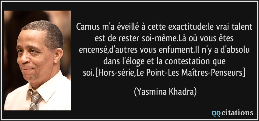 Camus m'a éveillé à cette exactitude:le vrai talent est de rester soi-même.Là où vous êtes encensé,d'autres vous enfument.Il n'y a d'absolu dans l'éloge et la contestation que soi.[Hors-série,Le Point-Les Maîtres-Penseurs]  - Yasmina Khadra