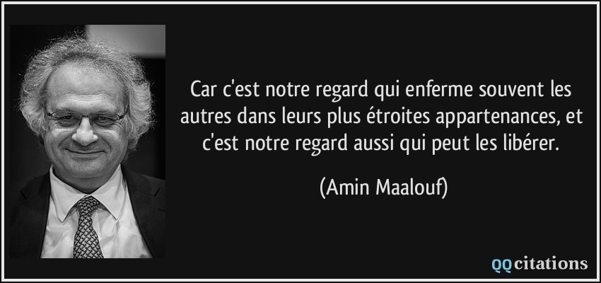 Car c'est notre regard qui enferme souvent les autres dans leurs plus étroites appartenances, et c'est notre regard aussi qui peut les libérer.  - Amin Maalouf