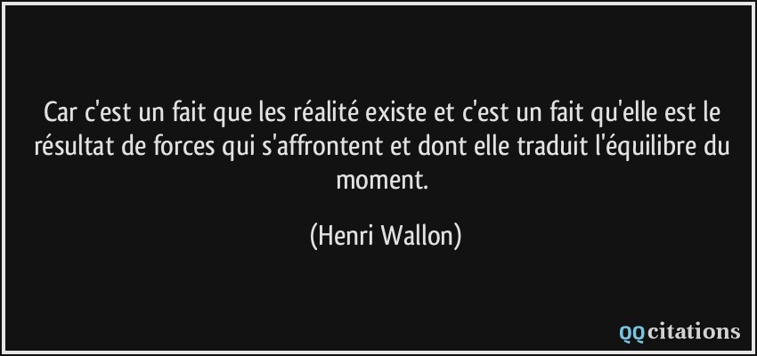 Car c'est un fait que les réalité existe et c'est un fait qu'elle est le résultat de forces qui s'affrontent et dont elle traduit l'équilibre du moment.  - Henri Wallon