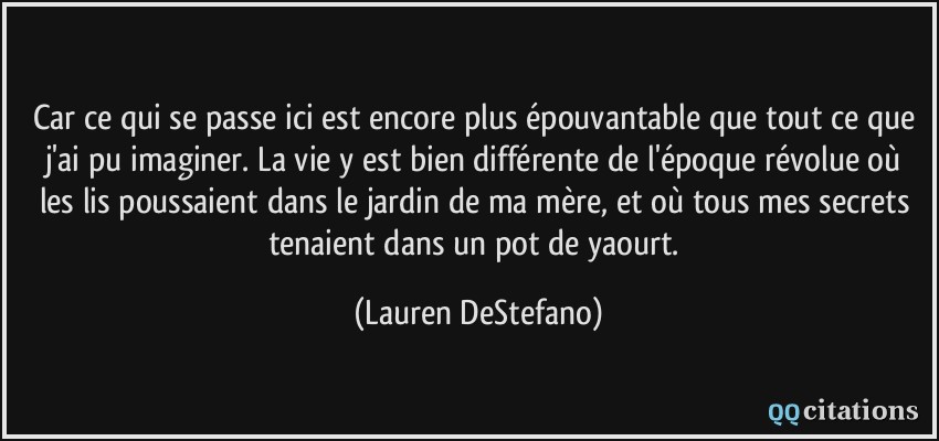 Car ce qui se passe ici est encore plus épouvantable que tout ce que j'ai pu imaginer. La vie y est bien différente de l'époque révolue où les lis poussaient dans le jardin de ma mère, et où tous mes secrets tenaient dans un pot de yaourt.  - Lauren DeStefano