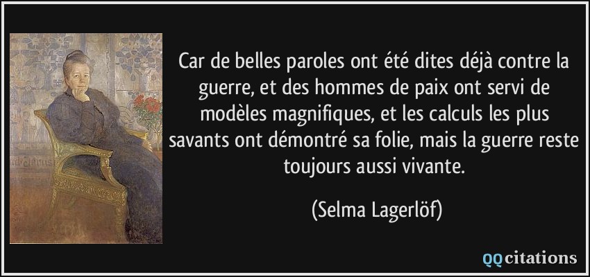 Car de belles paroles ont été dites déjà contre la guerre, et des hommes de paix ont servi de modèles magnifiques, et les calculs les plus savants ont démontré sa folie, mais la guerre reste toujours aussi vivante.  - Selma Lagerlöf
