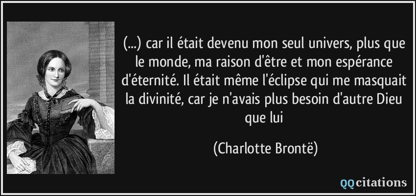 (...) car il était devenu mon seul univers, plus que le monde, ma raison d'être et mon espérance d'éternité. Il était même l'éclipse qui me masquait la divinité, car je n'avais plus besoin d'autre Dieu que lui  - Charlotte Brontë