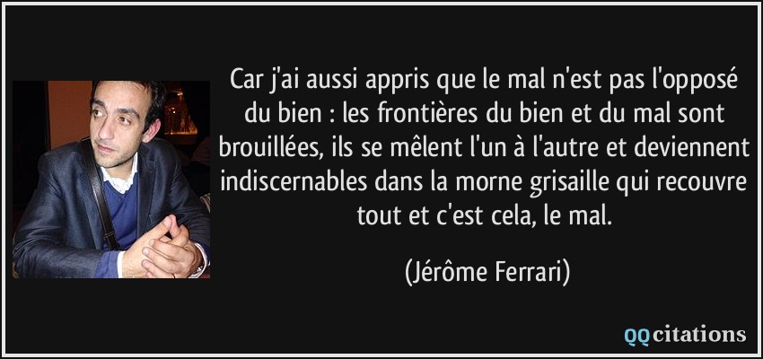 Car j'ai aussi appris que le mal n'est pas l'opposé du bien : les frontières du bien et du mal sont brouillées, ils se mêlent l'un à l'autre et deviennent indiscernables dans la morne grisaille qui recouvre tout et c'est cela, le mal.  - Jérôme Ferrari