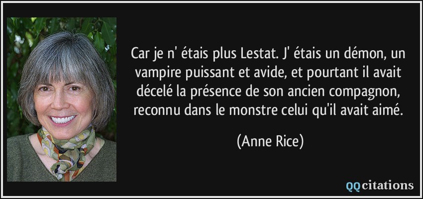 Car je n' étais plus Lestat. J' étais un démon, un vampire puissant et avide, et pourtant il avait décelé la présence de son ancien compagnon, reconnu dans le monstre celui qu'il avait aimé.  - Anne Rice