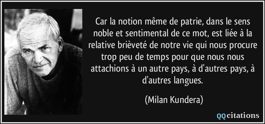 Car la notion même de patrie, dans le sens noble et sentimental de ce mot, est liée à la relative brièveté de notre vie qui nous procure trop peu de temps pour que nous nous attachions à un autre pays, à d'autres pays, à d'autres langues.  - Milan Kundera
