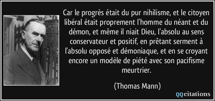 Car le progrès était du pur nihilisme, et le citoyen libéral était proprement l'homme du néant et du démon, et même il niait Dieu, l'absolu au sens conservateur et positif, en prêtant serment à l'absolu opposé et démoniaque, et en se croyant encore un modèle de piété avec son pacifisme meurtrier.  - Thomas Mann