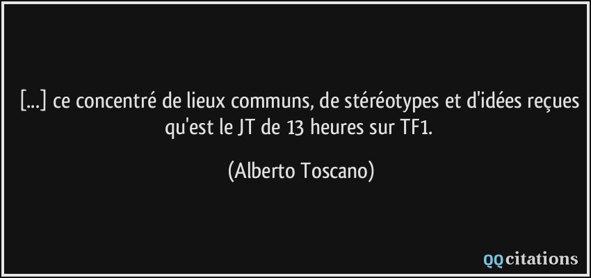 [...] ce concentré de lieux communs, de stéréotypes et d'idées reçues qu'est le JT de 13 heures sur TF1.  - Alberto Toscano