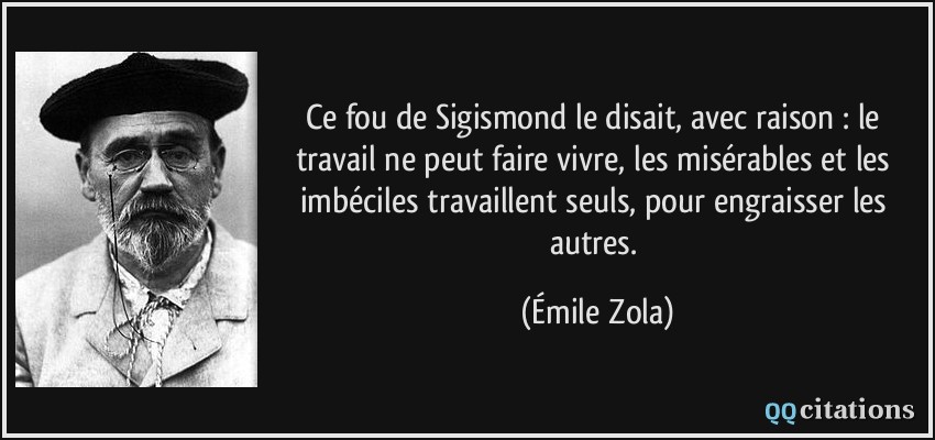 Ce fou de Sigismond le disait, avec raison : le travail ne peut faire vivre, les misérables et les imbéciles travaillent seuls, pour engraisser les autres.  - Émile Zola