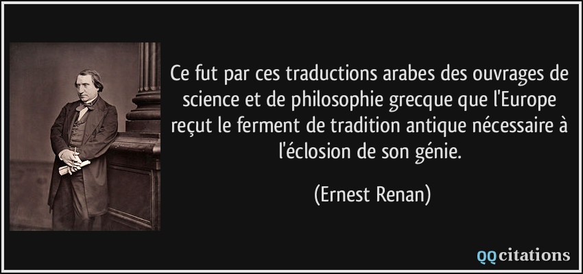 Ce fut par ces traductions arabes des ouvrages de science et de philosophie grecque que l'Europe reçut le ferment de tradition antique nécessaire à l'éclosion de son génie.  - Ernest Renan