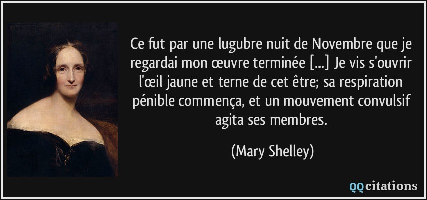 Ce fut par une lugubre nuit de Novembre que je regardai mon œuvre terminée [...] Je vis s'ouvrir l'œil jaune et terne de cet être; sa respiration pénible commença, et un mouvement convulsif agita ses membres.  - Mary Shelley