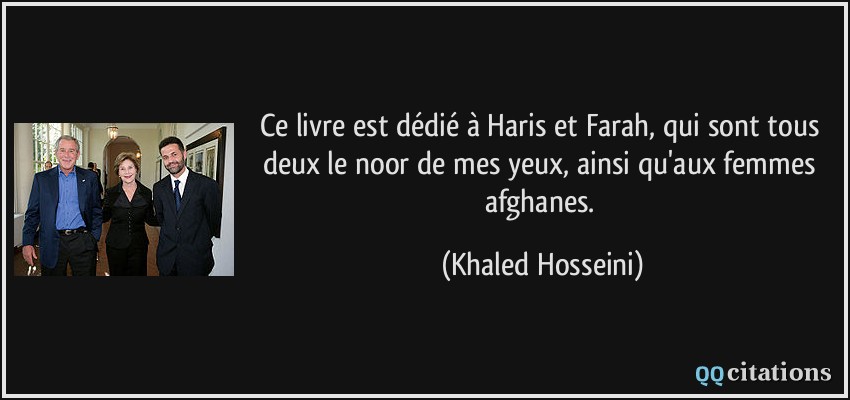 Ce livre est dédié à Haris et Farah, qui sont tous deux le noor de mes yeux, ainsi qu'aux femmes afghanes.  - Khaled Hosseini