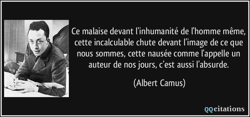 Ce malaise devant l'inhumanité de l'homme même, cette incalculable chute devant l'image de ce que nous sommes, cette nausée comme l'appelle un auteur de nos jours, c'est aussi l'absurde.  - Albert Camus