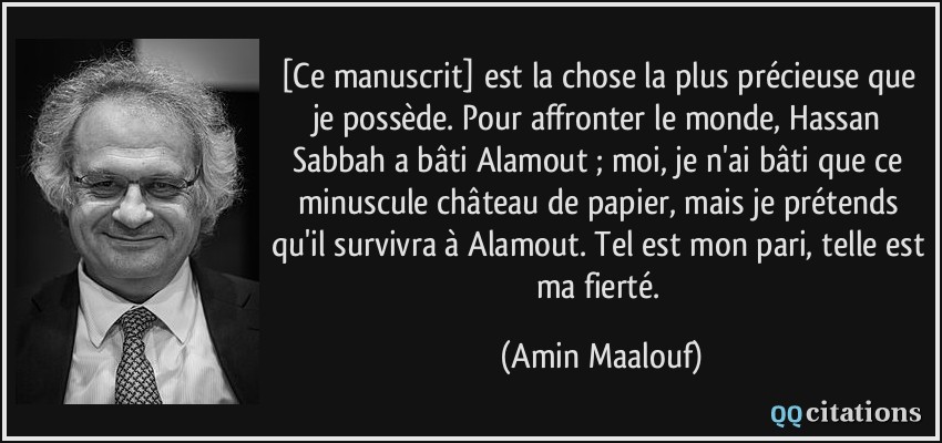 [Ce manuscrit] est la chose la plus précieuse que je possède. Pour affronter le monde, Hassan Sabbah a bâti Alamout ; moi, je n'ai bâti que ce minuscule château de papier, mais je prétends qu'il survivra à Alamout. Tel est mon pari, telle est ma fierté.  - Amin Maalouf