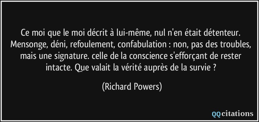 Ce moi que le moi décrit à lui-même, nul n'en était détenteur. Mensonge, déni, refoulement, confabulation : non, pas des troubles, mais une signature. celle de la conscience s'efforçant de rester intacte. Que valait la vérité auprès de la survie ?  - Richard Powers