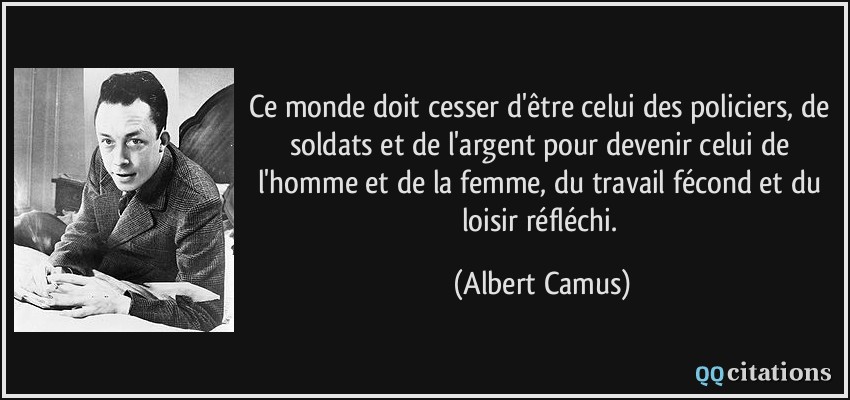 Ce monde doit cesser d'être celui des policiers, de soldats et de l'argent pour devenir celui de l'homme et de la femme, du travail fécond et du loisir réfléchi.  - Albert Camus