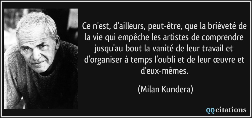 Ce n'est, d'ailleurs, peut-être, que la brièveté de la vie qui empêche les artistes de comprendre jusqu'au bout la vanité de leur travail et d'organiser à temps l'oubli et de leur œuvre et d'eux-mêmes.  - Milan Kundera