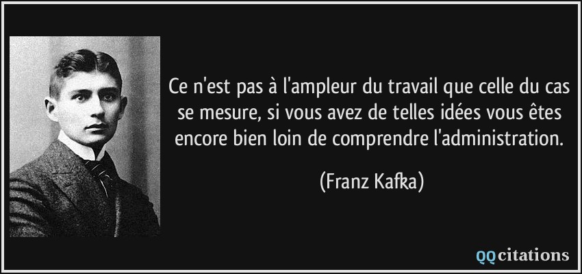 Ce n'est pas à l'ampleur du travail que celle du cas se mesure, si vous avez de telles idées vous êtes encore bien loin de comprendre l'administration.  - Franz Kafka