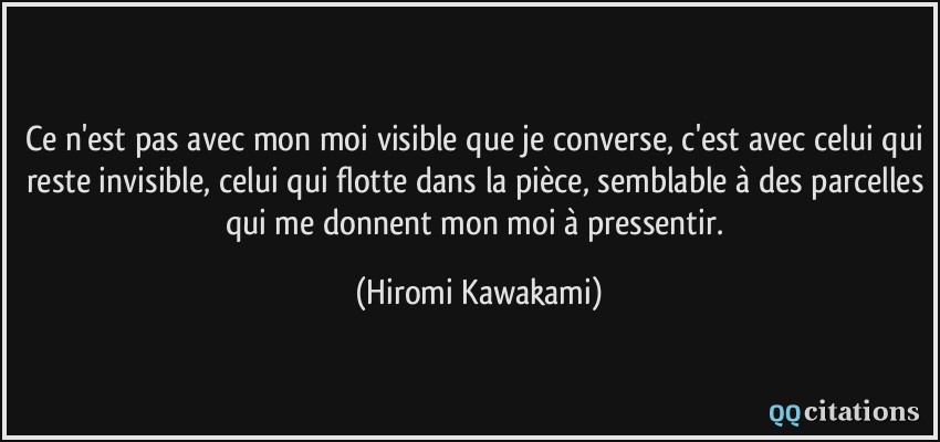 Ce n'est pas avec mon moi visible que je converse, c'est avec celui qui reste invisible, celui qui flotte dans la pièce, semblable à des parcelles qui me donnent mon moi à pressentir.  - Hiromi Kawakami