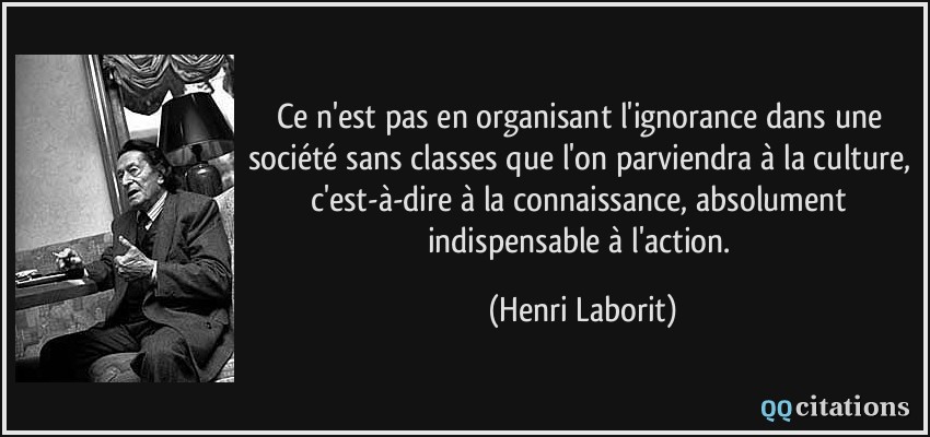 Ce n'est pas en organisant l'ignorance dans une société sans classes que l'on parviendra à la culture, c'est-à-dire à la connaissance, absolument indispensable à l'action.  - Henri Laborit
