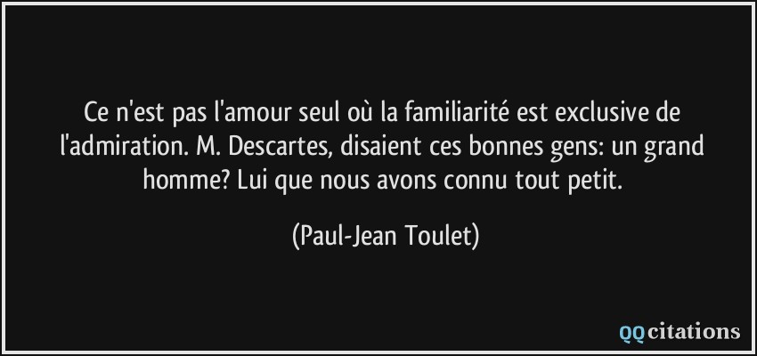 Ce n'est pas l'amour seul où la familiarité est exclusive de l'admiration. M. Descartes, disaient ces bonnes gens: un grand homme? Lui que nous avons connu tout petit.  - Paul-Jean Toulet