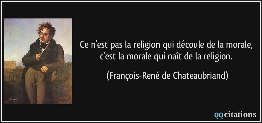 Ce n'est pas la religion qui découle de la morale, c'est la morale qui naît de la religion.  - François-René de Chateaubriand