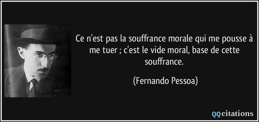 Ce n'est pas la souffrance morale qui me pousse à me tuer ; c'est le vide moral, base de cette souffrance.  - Fernando Pessoa