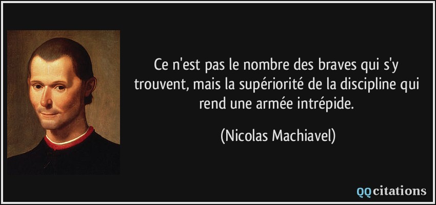 Ce n'est pas le nombre des braves qui s'y trouvent, mais la supériorité de la discipline qui rend une armée intrépide.  - Nicolas Machiavel