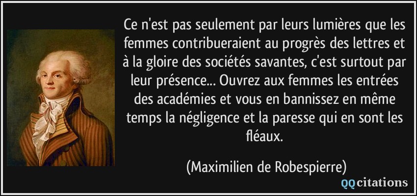 Ce n'est pas seulement par leurs lumières que les femmes contribueraient au progrès des lettres et à la gloire des sociétés savantes, c'est surtout par leur présence... Ouvrez aux femmes les entrées des académies et vous en bannissez en même temps la négligence et la paresse qui en sont les fléaux.  - Maximilien de Robespierre