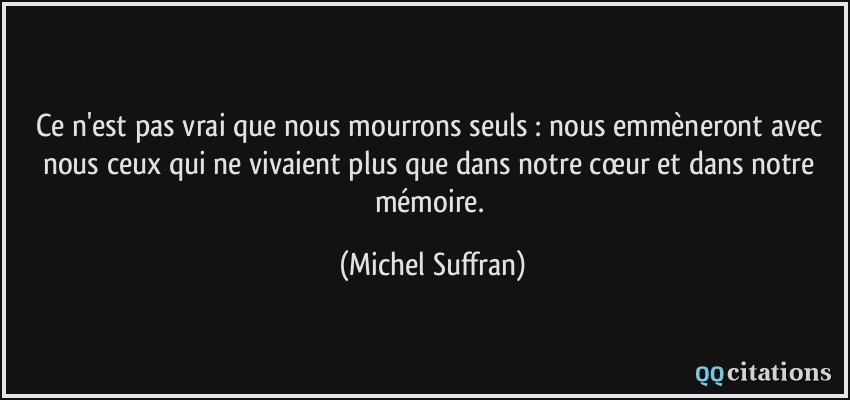 Ce n'est pas vrai que nous mourrons seuls : nous emmèneront avec nous ceux qui ne vivaient plus que dans notre cœur et dans notre mémoire.  - Michel Suffran