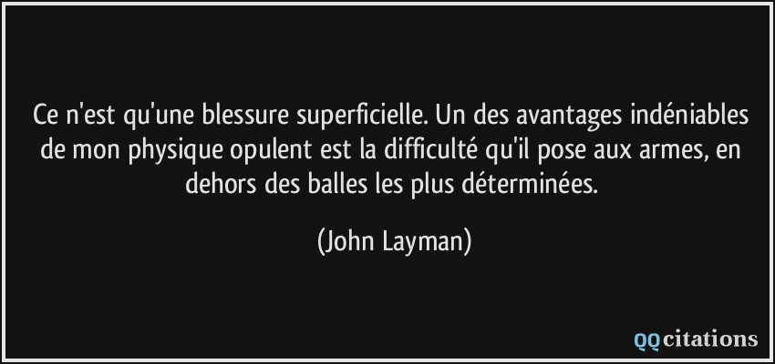 Ce n'est qu'une blessure superficielle. Un des avantages indéniables de mon physique opulent est la difficulté qu'il pose aux armes, en dehors des balles les plus déterminées.  - John Layman