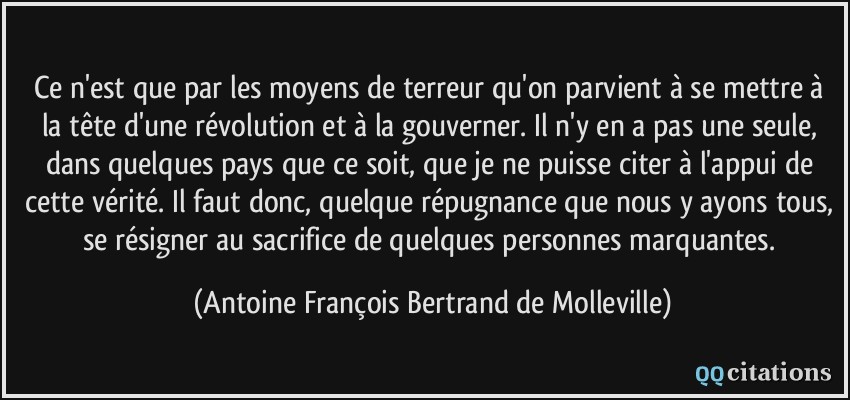 Ce n'est que par les moyens de terreur qu'on parvient à se mettre à la tête d'une révolution et à la gouverner. Il n'y en a pas une seule, dans quelques pays que ce soit, que je ne puisse citer à l'appui de cette vérité. Il faut donc, quelque répugnance que nous y ayons tous, se résigner au sacrifice de quelques personnes marquantes.  - Antoine François Bertrand de Molleville