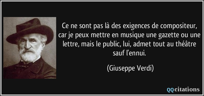 Ce ne sont pas là des exigences de compositeur, car je peux mettre en musique une gazette ou une lettre, mais le public, lui, admet tout au théâtre sauf l'ennui.  - Giuseppe Verdi