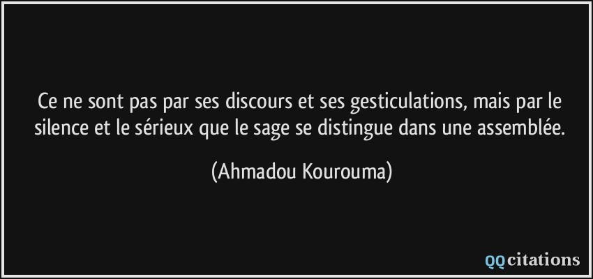 Ce ne sont pas par ses discours et ses gesticulations, mais par le silence et le sérieux que le sage se distingue dans une assemblée.  - Ahmadou Kourouma