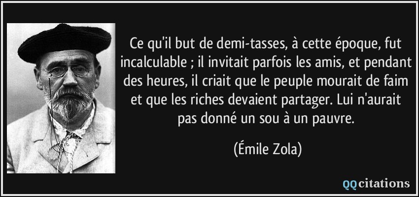 Ce qu'il but de demi-tasses, à cette époque, fut incalculable ; il invitait parfois les amis, et pendant des heures, il criait que le peuple mourait de faim et que les riches devaient partager. Lui n'aurait pas donné un sou à un pauvre.  - Émile Zola