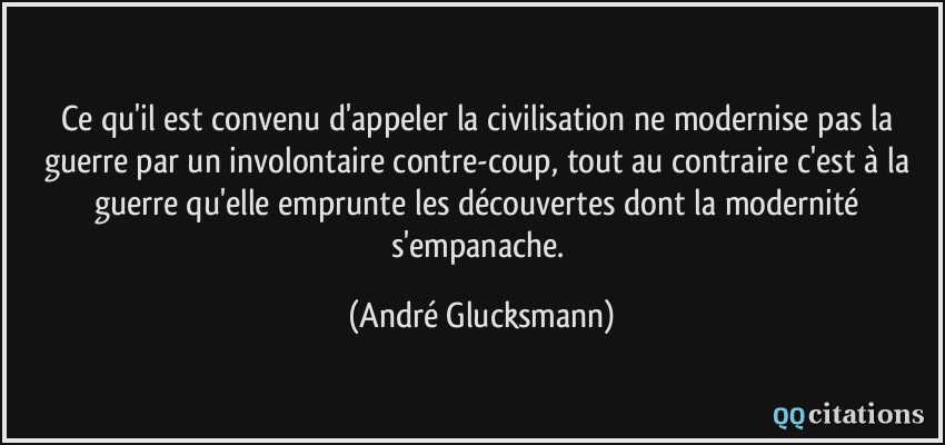 Ce qu'il est convenu d'appeler la civilisation ne modernise pas la guerre par un involontaire contre-coup, tout au contraire c'est à la guerre qu'elle emprunte les découvertes dont la modernité s'empanache.  - André Glucksmann
