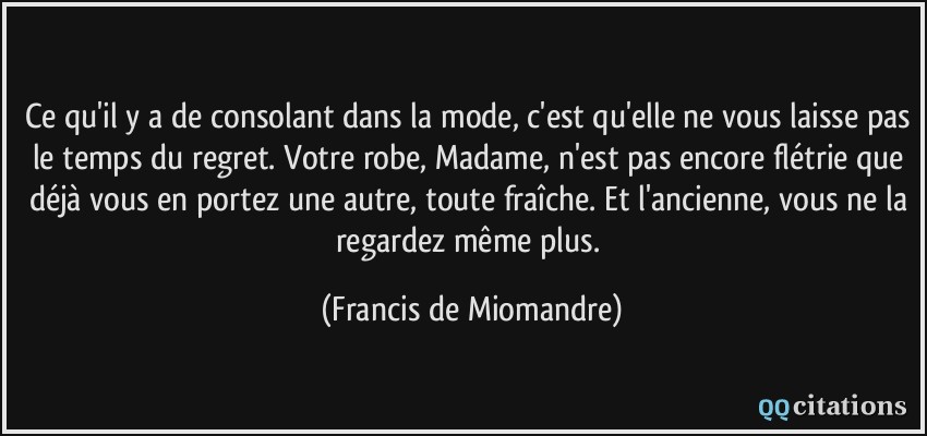 Ce qu'il y a de consolant dans la mode, c'est qu'elle ne vous laisse pas le temps du regret. Votre robe, Madame, n'est pas encore flétrie que déjà vous en portez une autre, toute fraîche. Et l'ancienne, vous ne la regardez même plus.  - Francis de Miomandre