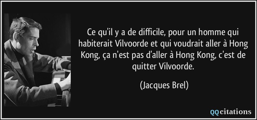 Ce qu'il y a de difficile, pour un homme qui habiterait Vilvoorde et qui voudrait aller à Hong Kong, ça n'est pas d'aller à Hong Kong, c'est de quitter Vilvoorde.  - Jacques Brel