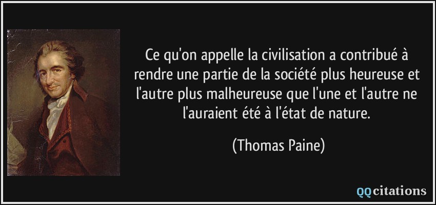 Ce qu'on appelle la civilisation a contribué à rendre une partie de la société plus heureuse et l'autre plus malheureuse que l'une et l'autre ne l'auraient été à l'état de nature.  - Thomas Paine