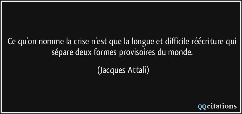 Ce qu'on nomme la crise n'est que la longue et difficile réécriture qui sépare deux formes provisoires du monde.  - Jacques Attali
