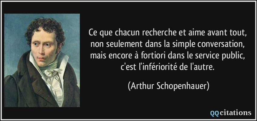Ce que chacun recherche et aime avant tout, non seulement dans la simple conversation, mais encore à fortiori dans le service public, c'est l'infériorité de l'autre.  - Arthur Schopenhauer