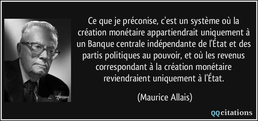 Ce que je préconise, c'est un système où la création monétaire appartiendrait uniquement à un Banque centrale indépendante de l'État et des partis politiques au pouvoir, et où les revenus correspondant à la création monétaire reviendraient uniquement à l'État.  - Maurice Allais