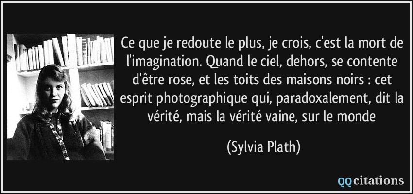 Ce que je redoute le plus, je crois, c'est la mort de l'imagination. Quand le ciel, dehors, se contente d'être rose, et les toits des maisons noirs : cet esprit photographique qui, paradoxalement, dit la vérité, mais la vérité vaine, sur le monde  - Sylvia Plath