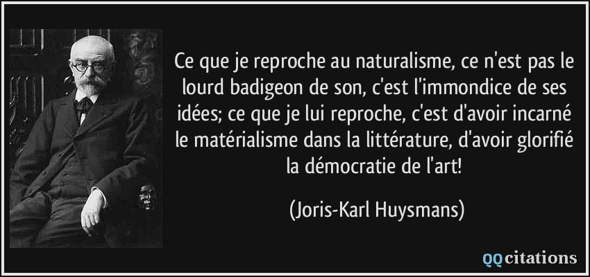 Ce que je reproche au naturalisme, ce n'est pas le lourd badigeon de son, c'est l'immondice de ses idées; ce que je lui reproche, c'est d'avoir incarné le matérialisme dans la littérature, d'avoir glorifié la démocratie de l'art!  - Joris-Karl Huysmans