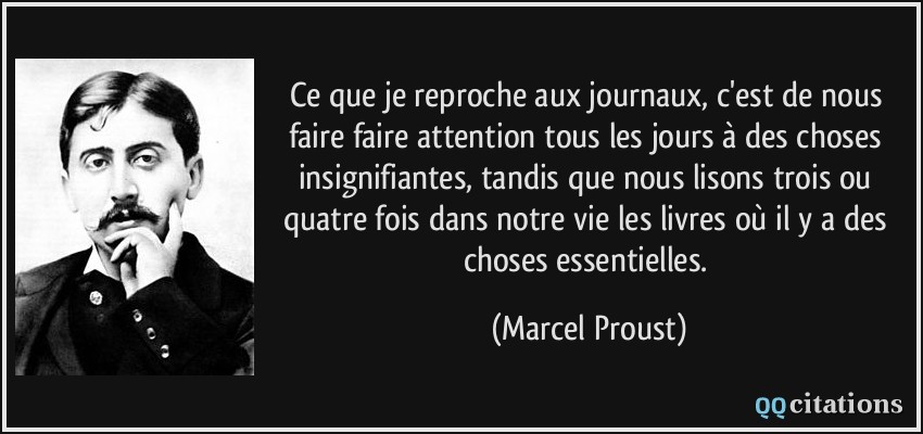 Ce que je reproche aux journaux, c'est de nous faire faire attention tous les jours à des choses insignifiantes, tandis que nous lisons trois ou quatre fois dans notre vie les livres où il y a des choses essentielles.  - Marcel Proust