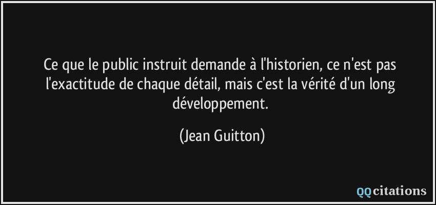 Ce que le public instruit demande à l'historien, ce n'est pas l'exactitude de chaque détail, mais c'est la vérité d'un long développement.  - Jean Guitton