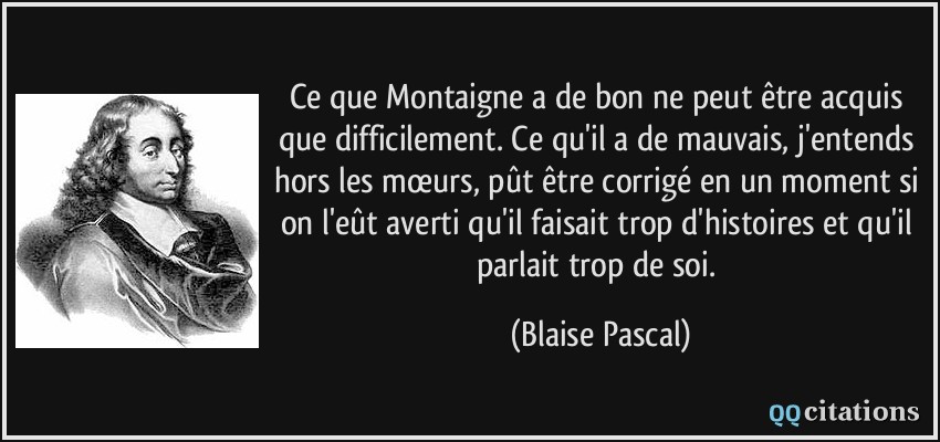 Ce que Montaigne a de bon ne peut être acquis que difficilement. Ce qu'il a de mauvais, j'entends hors les mœurs, pût être corrigé en un moment si on l'eût averti qu'il faisait trop d'histoires et qu'il parlait trop de soi.  - Blaise Pascal
