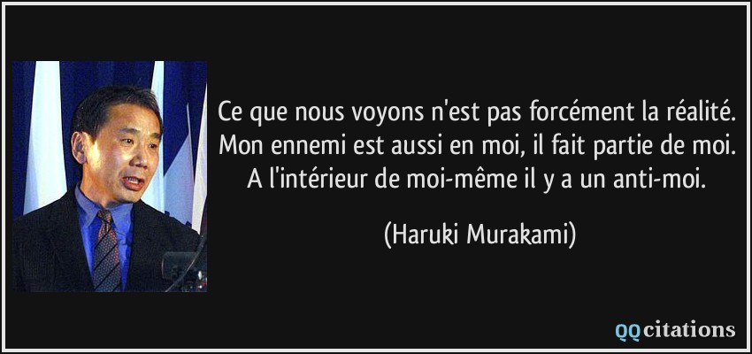 Ce que nous voyons n'est pas forcément la réalité. Mon ennemi est aussi en moi, il fait partie de moi. A l'intérieur de moi-même il y a un anti-moi.  - Haruki Murakami