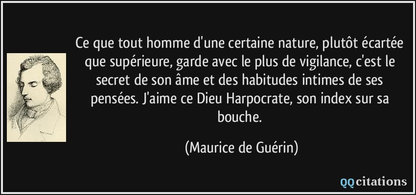 Ce que tout homme d'une certaine nature, plutôt écartée que supérieure, garde avec le plus de vigilance, c'est le secret de son âme et des habitudes intimes de ses pensées. J'aime ce Dieu Harpocrate, son index sur sa bouche.  - Maurice de Guérin